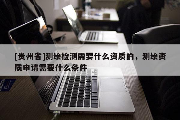 [貴州省]測(cè)繪檢測(cè)需要什么資質(zhì)的，測(cè)繪資質(zhì)申請(qǐng)需要什么條件