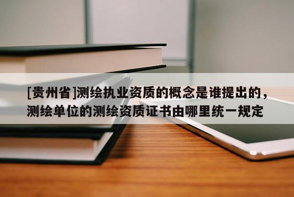 [貴州省]測(cè)繪執(zhí)業(yè)資質(zhì)的概念是誰提出的，測(cè)繪單位的測(cè)繪資質(zhì)證書由哪里統(tǒng)一規(guī)定