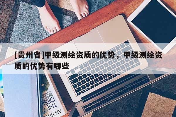 [貴州省]甲級(jí)測(cè)繪資質(zhì)的優(yōu)勢(shì)，甲級(jí)測(cè)繪資質(zhì)的優(yōu)勢(shì)有哪些