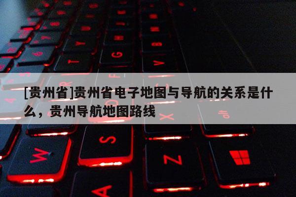 [貴州省]貴州省電子地圖與導(dǎo)航的關(guān)系是什么，貴州導(dǎo)航地圖路線