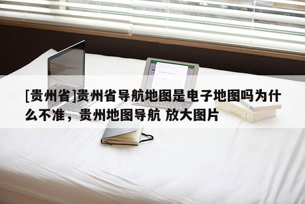 [貴州省]貴州省導(dǎo)航地圖是電子地圖嗎為什么不準(zhǔn)，貴州地圖導(dǎo)航 放大圖片