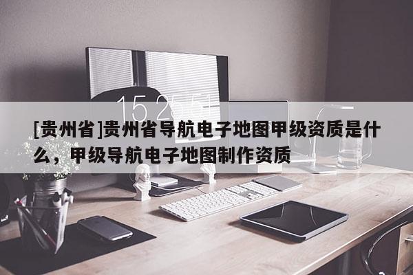 [貴州省]貴州省導(dǎo)航電子地圖甲級(jí)資質(zhì)是什么，甲級(jí)導(dǎo)航電子地圖制作資質(zhì)