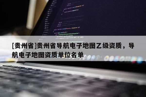 [貴州省]貴州省導(dǎo)航電子地圖乙級(jí)資質(zhì)，導(dǎo)航電子地圖資質(zhì)單位名單