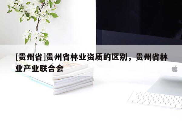 [貴州省]貴州省林業(yè)資質(zhì)的區(qū)別，貴州省林業(yè)產(chǎn)業(yè)聯(lián)合會(huì)