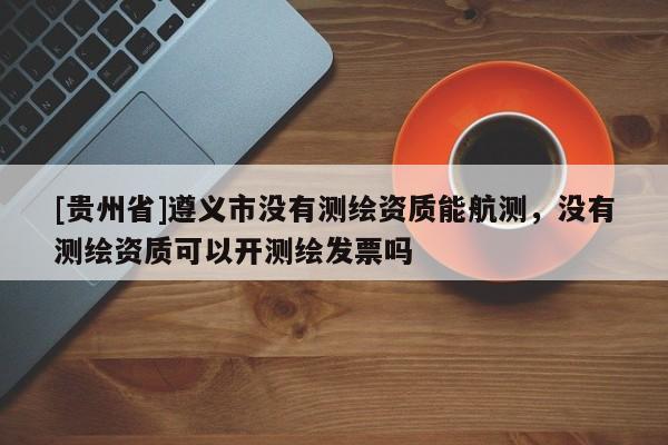 [貴州省]遵義市沒有測繪資質(zhì)能航測，沒有測繪資質(zhì)可以開測繪發(fā)票嗎