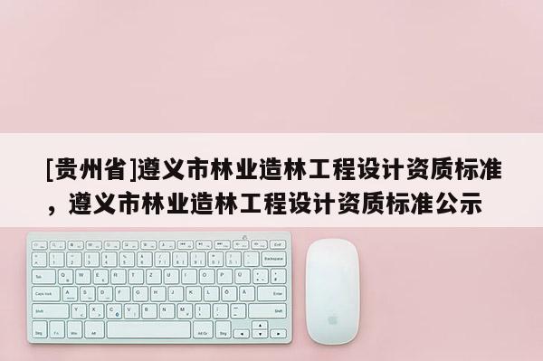 [貴州省]遵義市林業(yè)造林工程設(shè)計資質(zhì)標(biāo)準(zhǔn)，遵義市林業(yè)造林工程設(shè)計資質(zhì)標(biāo)準(zhǔn)公示