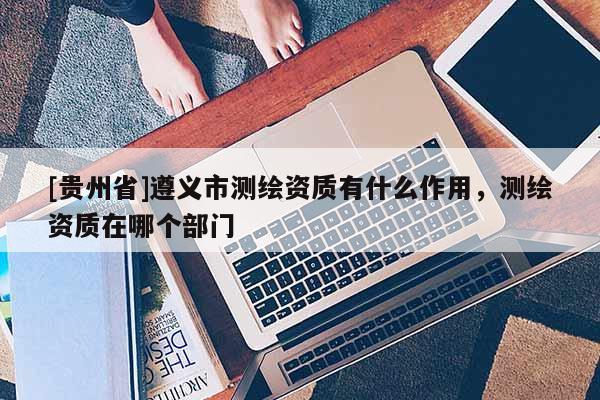 [貴州省]遵義市測繪資質(zhì)有什么作用，測繪資質(zhì)在哪個部門