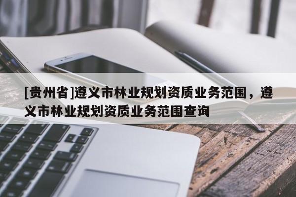[貴州省]遵義市林業(yè)規(guī)劃資質(zhì)業(yè)務(wù)范圍，遵義市林業(yè)規(guī)劃資質(zhì)業(yè)務(wù)范圍查詢