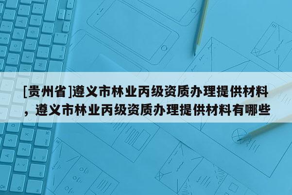[貴州省]遵義市林業(yè)丙級資質(zhì)辦理提供材料，遵義市林業(yè)丙級資質(zhì)辦理提供材料有哪些