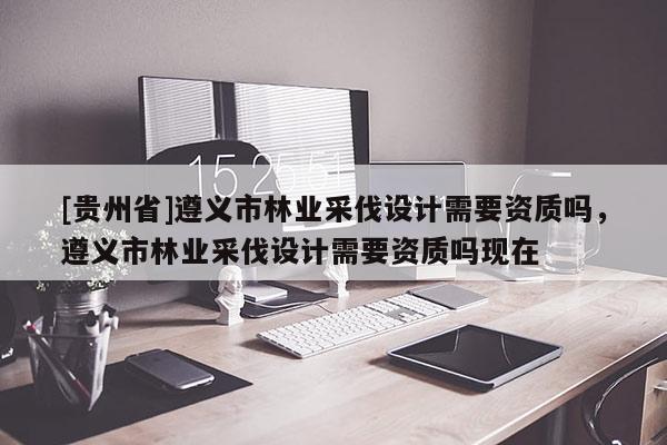 [貴州省]遵義市林業(yè)采伐設(shè)計(jì)需要資質(zhì)嗎，遵義市林業(yè)采伐設(shè)計(jì)需要資質(zhì)嗎現(xiàn)在