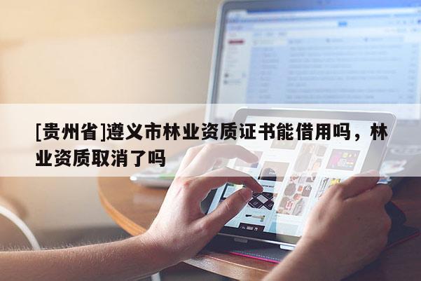 [貴州省]遵義市林業(yè)資質(zhì)證書能借用嗎，林業(yè)資質(zhì)取消了嗎