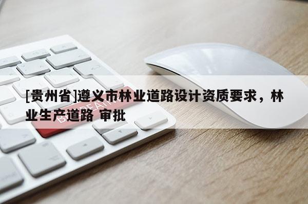 [貴州省]遵義市林業(yè)道路設(shè)計(jì)資質(zhì)要求，林業(yè)生產(chǎn)道路 審批