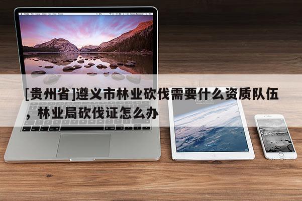 [貴州省]遵義市林業(yè)砍伐需要什么資質(zhì)隊(duì)伍，林業(yè)局砍伐證怎么辦