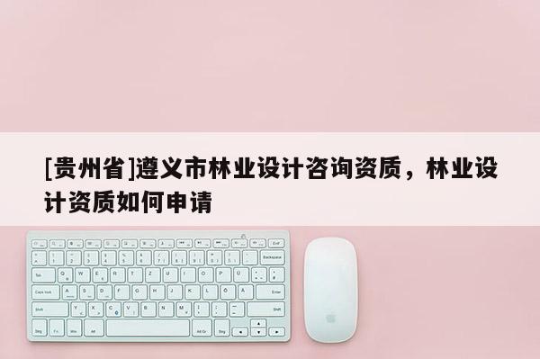 [貴州省]遵義市林業(yè)設(shè)計(jì)咨詢(xún)資質(zhì)，林業(yè)設(shè)計(jì)資質(zhì)如何申請(qǐng)