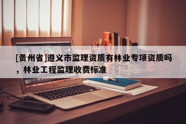 [貴州省]遵義市監(jiān)理資質(zhì)有林業(yè)專(zhuān)項(xiàng)資質(zhì)嗎，林業(yè)工程監(jiān)理收費(fèi)標(biāo)準(zhǔn)