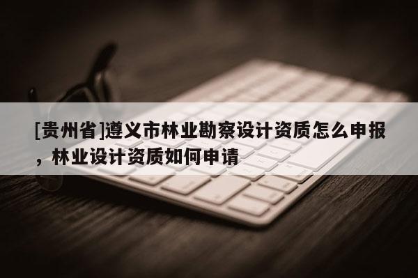 [貴州省]遵義市林業(yè)勘察設(shè)計資質(zhì)怎么申報，林業(yè)設(shè)計資質(zhì)如何申請