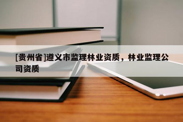 [貴州省]遵義市監(jiān)理林業(yè)資質(zhì)，林業(yè)監(jiān)理公司資質(zhì)