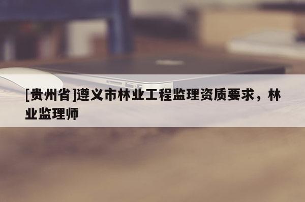 [貴州省]遵義市林業(yè)工程監(jiān)理資質(zhì)要求，林業(yè)監(jiān)理師