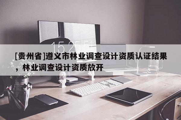 [貴州省]遵義市林業(yè)調(diào)查設(shè)計資質(zhì)認證結(jié)果，林業(yè)調(diào)查設(shè)計資質(zhì)放開