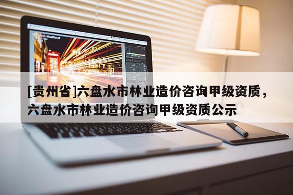 [貴州省]六盤水市林業(yè)造價咨詢甲級資質(zhì)，六盤水市林業(yè)造價咨詢甲級資質(zhì)公示