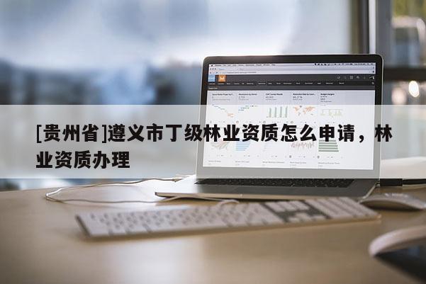 [貴州省]遵義市丁級林業(yè)資質(zhì)怎么申請，林業(yè)資質(zhì)辦理