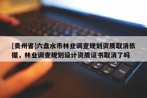 [貴州省]六盤水市林業(yè)調(diào)查規(guī)劃資質(zhì)取消依據(jù)，林業(yè)調(diào)查規(guī)劃設(shè)計資質(zhì)證書取消了嗎